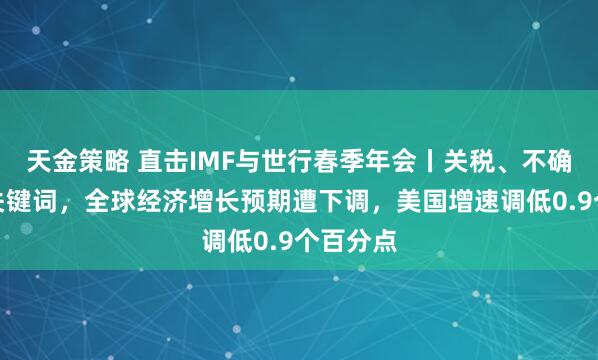 天金策略 直击IMF与世行春季年会丨关税、不确定性成关键词，全球经济增长预期遭下调，美国增速调低0.9个百分点