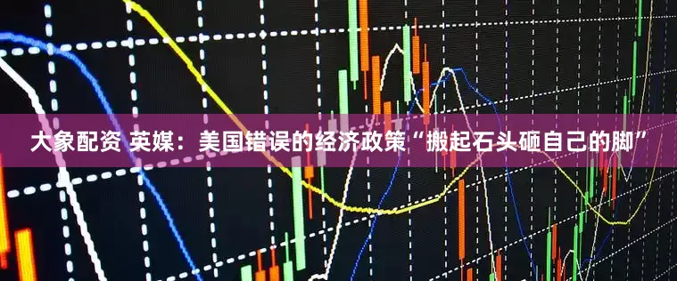 大象配资 英媒：美国错误的经济政策“搬起石头砸自己的脚”
