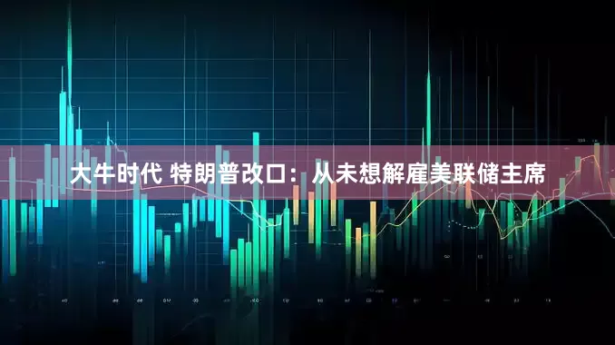 大牛时代 特朗普改口：从未想解雇美联储主席