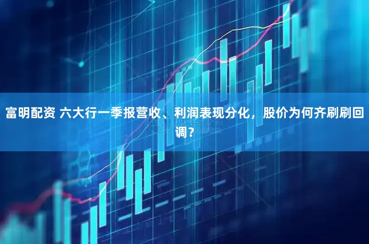 富明配资 六大行一季报营收、利润表现分化，股价为何齐刷刷回调？
