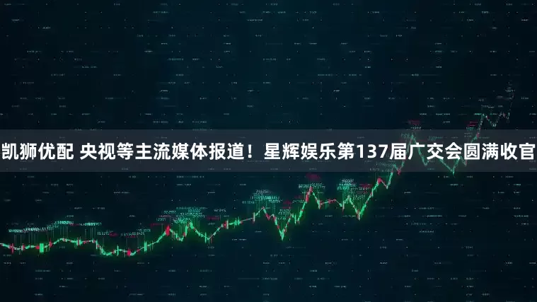 凯狮优配 央视等主流媒体报道！星辉娱乐第137届广交会圆满收官