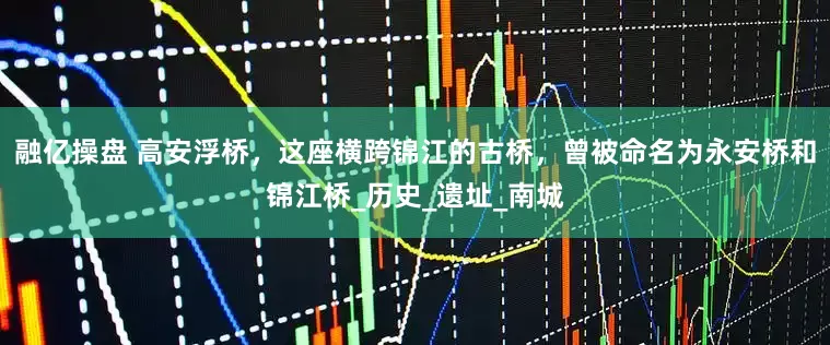 融亿操盘 高安浮桥，这座横跨锦江的古桥，曾被命名为永安桥和锦江桥_历史_遗址_南城