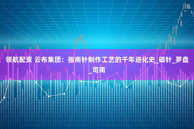 领航配资 云布集团：指南针制作工艺的千年进化史_磁针_罗盘_司南