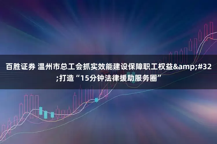 百胜证券 温州市总工会抓实效能建设保障职工权益&#32;打造“15分钟法律援助服务圈”