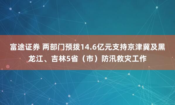 富途证券 两部门预拨14.6亿元支持京津冀及黑龙江、吉林5省（市）防汛救灾工作