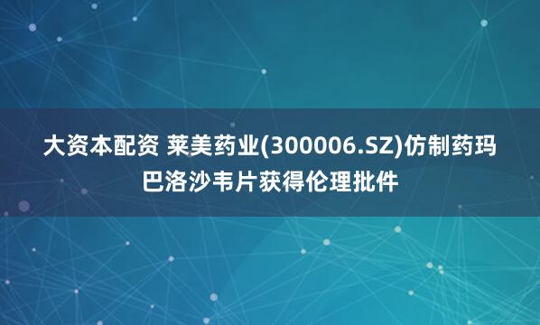 大资本配资 莱美药业(300006.SZ)仿制药玛巴洛沙韦片获得伦理批件