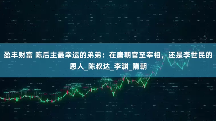 盈丰财富 陈后主最幸运的弟弟：在唐朝官至宰相，还是李世民的恩人_陈叔达_李渊_隋朝