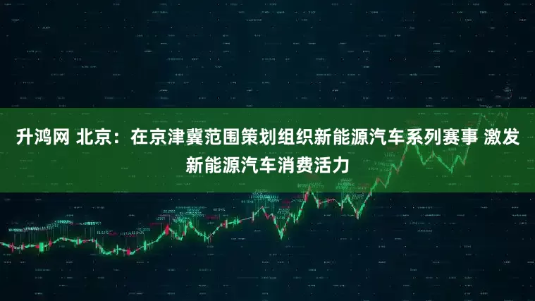 升鸿网 北京：在京津冀范围策划组织新能源汽车系列赛事 激发新能源汽车消费活力