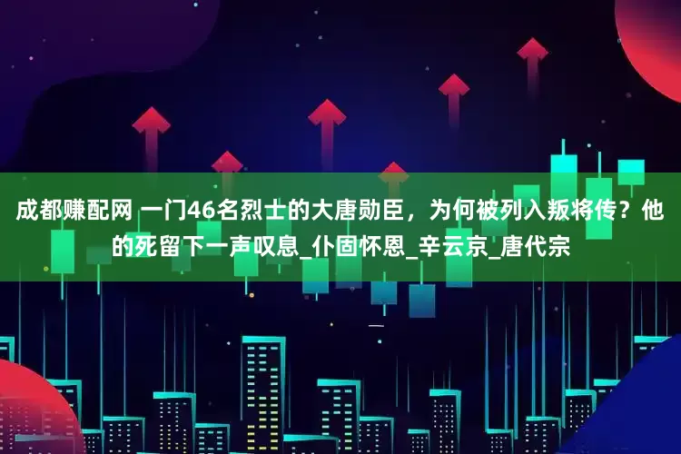 成都赚配网 一门46名烈士的大唐勋臣，为何被列入叛将传？他的死留下一声叹息_仆固怀恩_辛云京_唐代宗