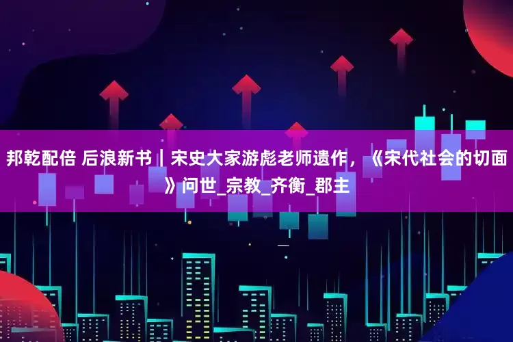 邦乾配倍 后浪新书｜宋史大家游彪老师遗作，《宋代社会的切面》问世_宗教_齐衡_郡主