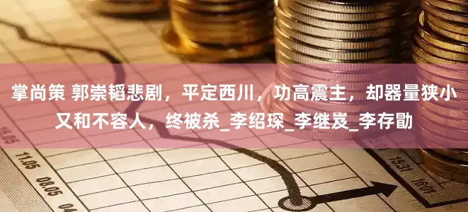 掌尚策 郭崇韬悲剧，平定西川，功高震主，却器量狭小又和不容人，终被杀_李绍琛_李继岌_李存勖