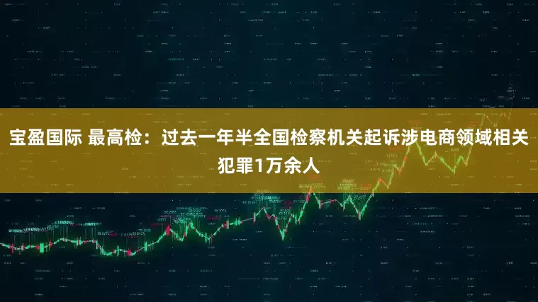 宝盈国际 最高检：过去一年半全国检察机关起诉涉电商领域相关犯罪1万余人