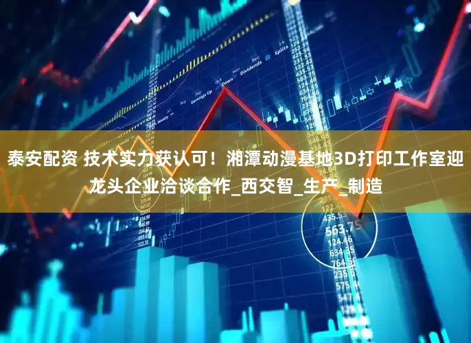 泰安配资 技术实力获认可！湘潭动漫基地3D打印工作室迎龙头企业洽谈合作_西交智_生产_制造
