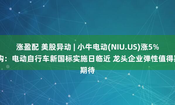 涨盈配 美股异动 | 小牛电动(NIU.US)涨5% 机构：电动自行车新国标实施日临近 龙头企业弹性值得期待