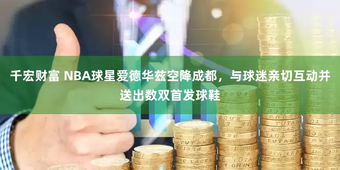 千宏财富 NBA球星爱德华兹空降成都，与球迷亲切互动并送出数双首发球鞋