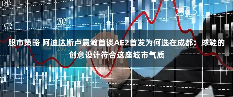 股市策略 阿迪达斯卢震瀚首谈AE2首发为何选在成都：球鞋的创意设计符合这座城市气质