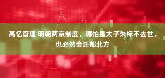高忆管理 明朝两京制度，哪怕是太子朱标不去世，也必然会迁都北方