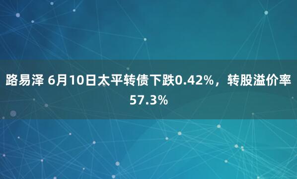 路易泽 6月10日太平转债下跌0.42%，转股溢价率57.3%