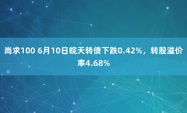 尚求100 6月10日皖天转债下跌0.42%，转股溢价率4.68%