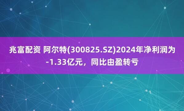 兆富配资 阿尔特(300825.SZ)2024年净利润为-1.33亿元，同比由盈转亏