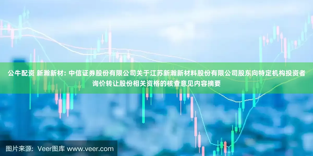 公牛配资 新瀚新材: 中信证券股份有限公司关于江苏新瀚新材料股份有限公司股东向特定机构投资者询价转让股份相关资格的核查意见内容摘要