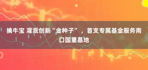 擒牛宝 灌溉创新“金种子” ，首支专属基金服务南口国重基地