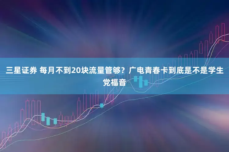 三星证券 每月不到20块流量管够？广电青春卡到底是不是学生党福音