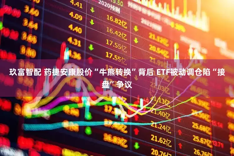 玖富智配 药捷安康股价“牛熊转换”背后 ETF被动调仓陷“接盘”争议