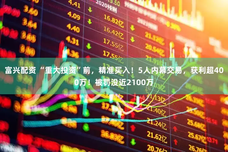 富兴配资 “重大投资”前，精准买入！5人内幕交易，获利超400万！被罚没近2100万