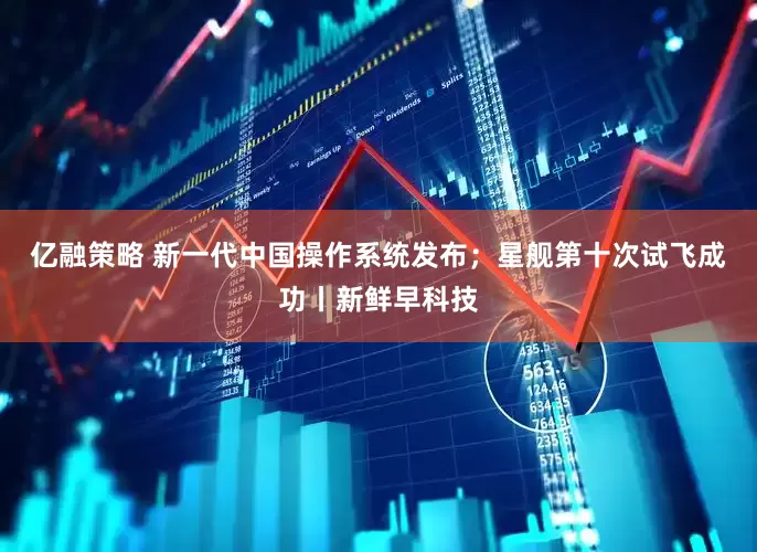 亿融策略 新一代中国操作系统发布；星舰第十次试飞成功丨新鲜早科技