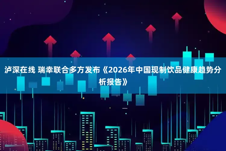 泸深在线 瑞幸联合多方发布《2026年中国现制饮品健康趋势分析报告》
